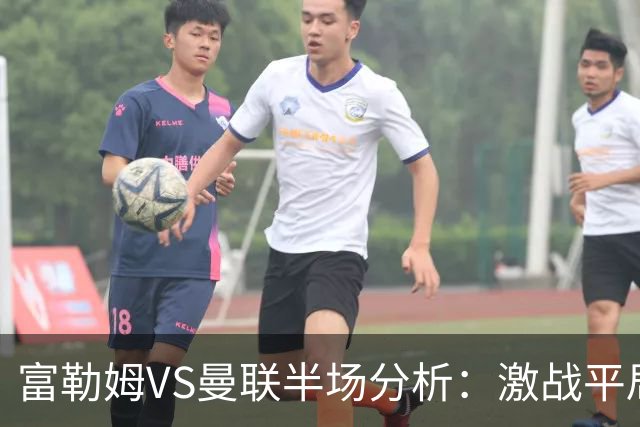 富勒姆VS曼联半场分析：激战平局，数据背后尽显攻防较量